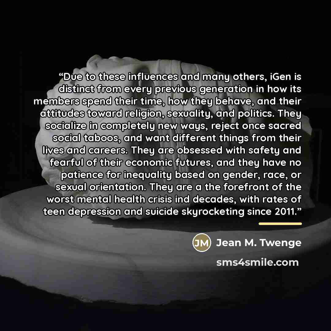 “Due to these influences and many others, iGen is distinct from every previous generation in how its members spend their time, how they behave, and their attitudes toward religion, sexuality, and politics. They socialize in completely new ways, reject once sacred social taboos, and want different…” quote by Jean M. Twenge