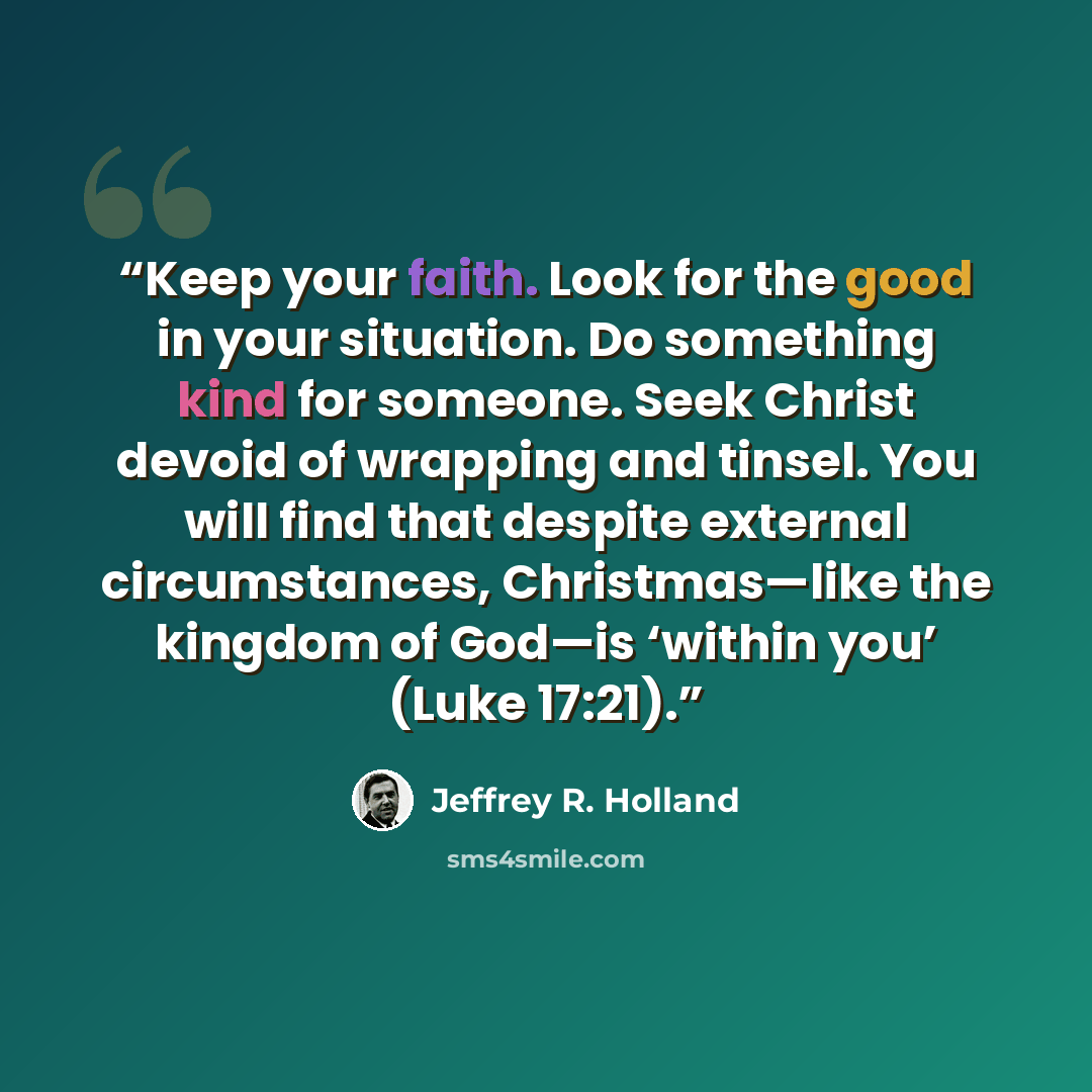 “Keep your faith. Look for the good in your situation. Do something kind for someone. Seek Christ devoid of wrapping and tinsel. You will find that despite external circumstances, Christmas—like the kingdom of God—is ‘within you’ (Luke 17:21).” quote by Jeffrey R. Holland