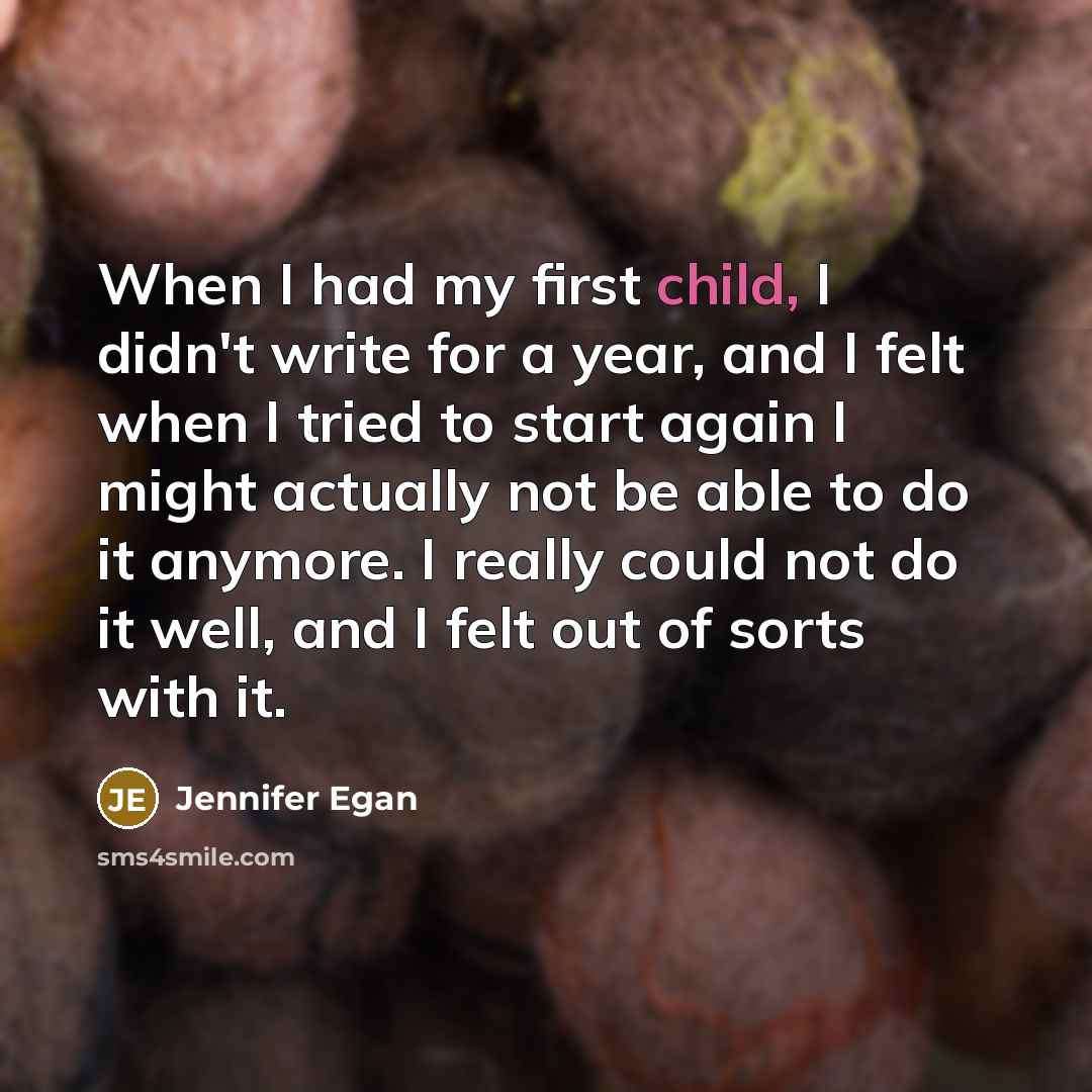 “When I had my first child, I didn't write for a year, and I felt when I tried to start again I might actually not be able to do it anymore. I really could not do it well, and I felt out of sorts with it.” quote by Jennifer Egan