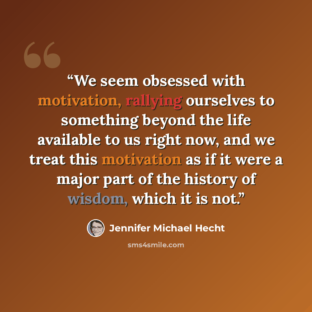 “We seem obsessed with motivation, rallying ourselves to something beyond the life available to us right now, and we treat this motivation as if it were a major part of the history of wisdom, which it is not.” quote by Jennifer Michael Hecht