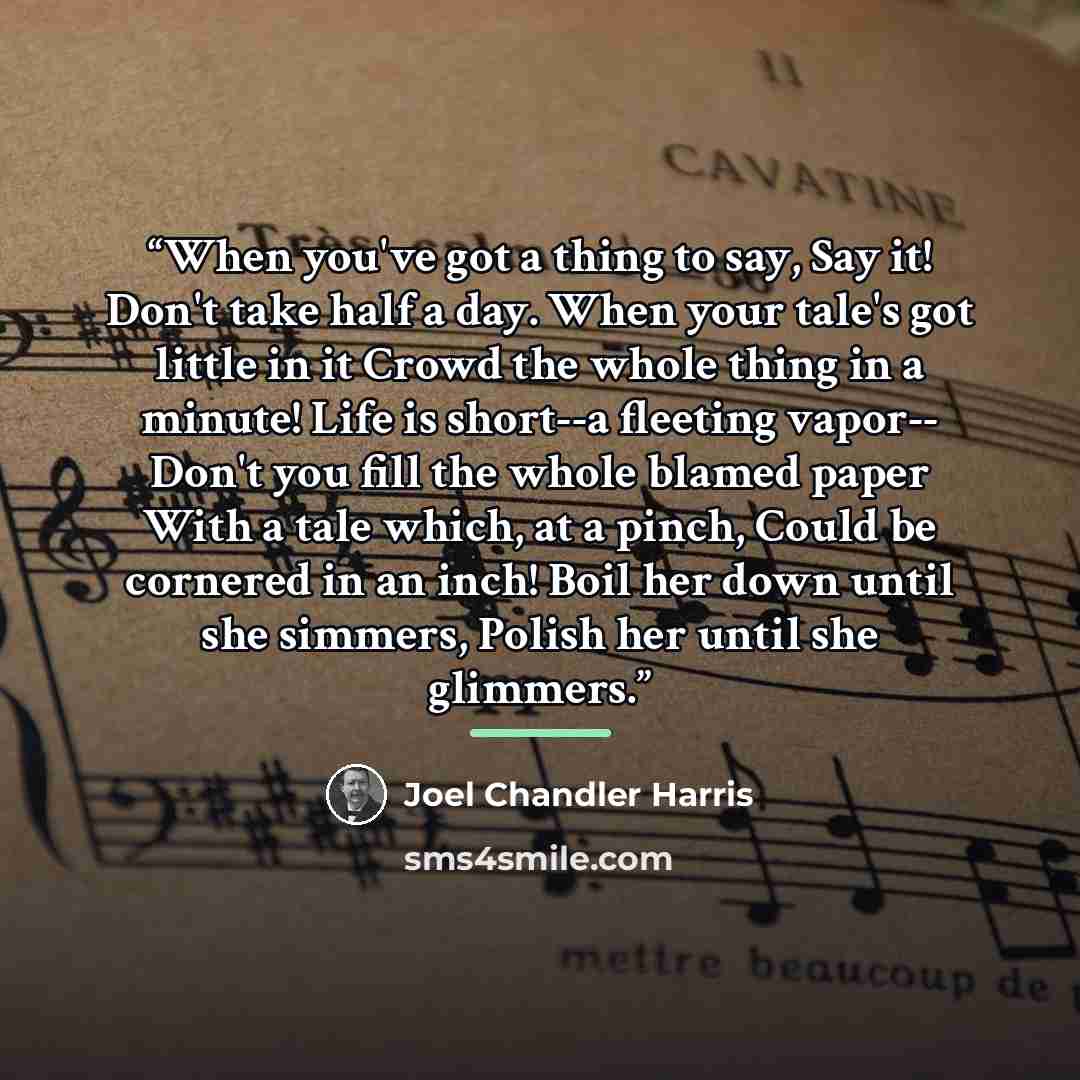 “When you've got a thing to say, Say it! Don't take half a day. When your tale's got little in it Crowd the whole thing in a minute! Life is short--a fleeting vapor-- Don't you fill the whole blamed paper With a tale which, at a pinch, Could be cornered in an inch! Boil her down until she simmers…” quote by Joel Chandler Harris