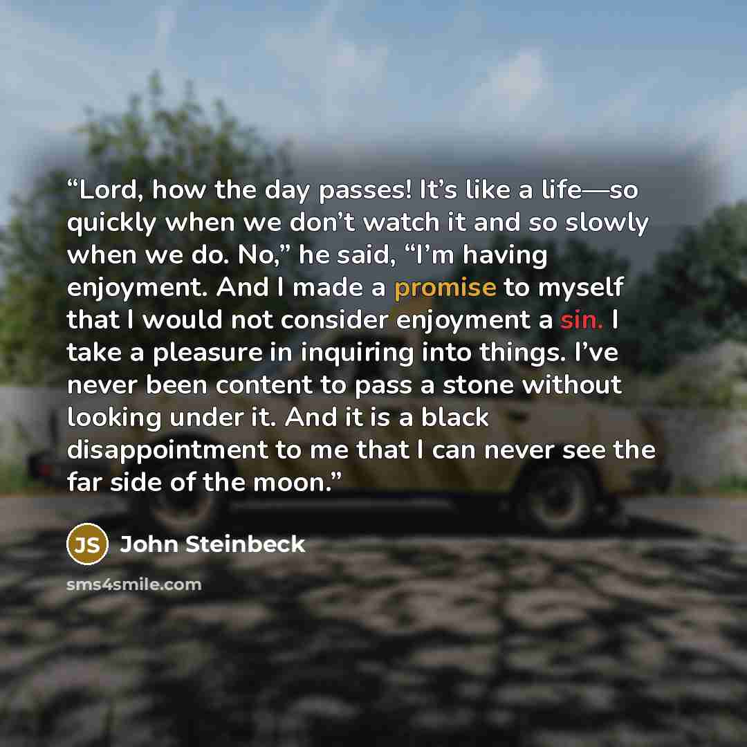 “Lord, how the day passes! It’s like a life—so quickly when we don’t watch it and so slowly when we do. No,” he said, “I’m having enjoyment. And I made a promise to myself that I would not consider enjoyment a sin. I take a pleasure in inquiring into things. I’ve never been content to pass a stone…” quote by John Steinbeck