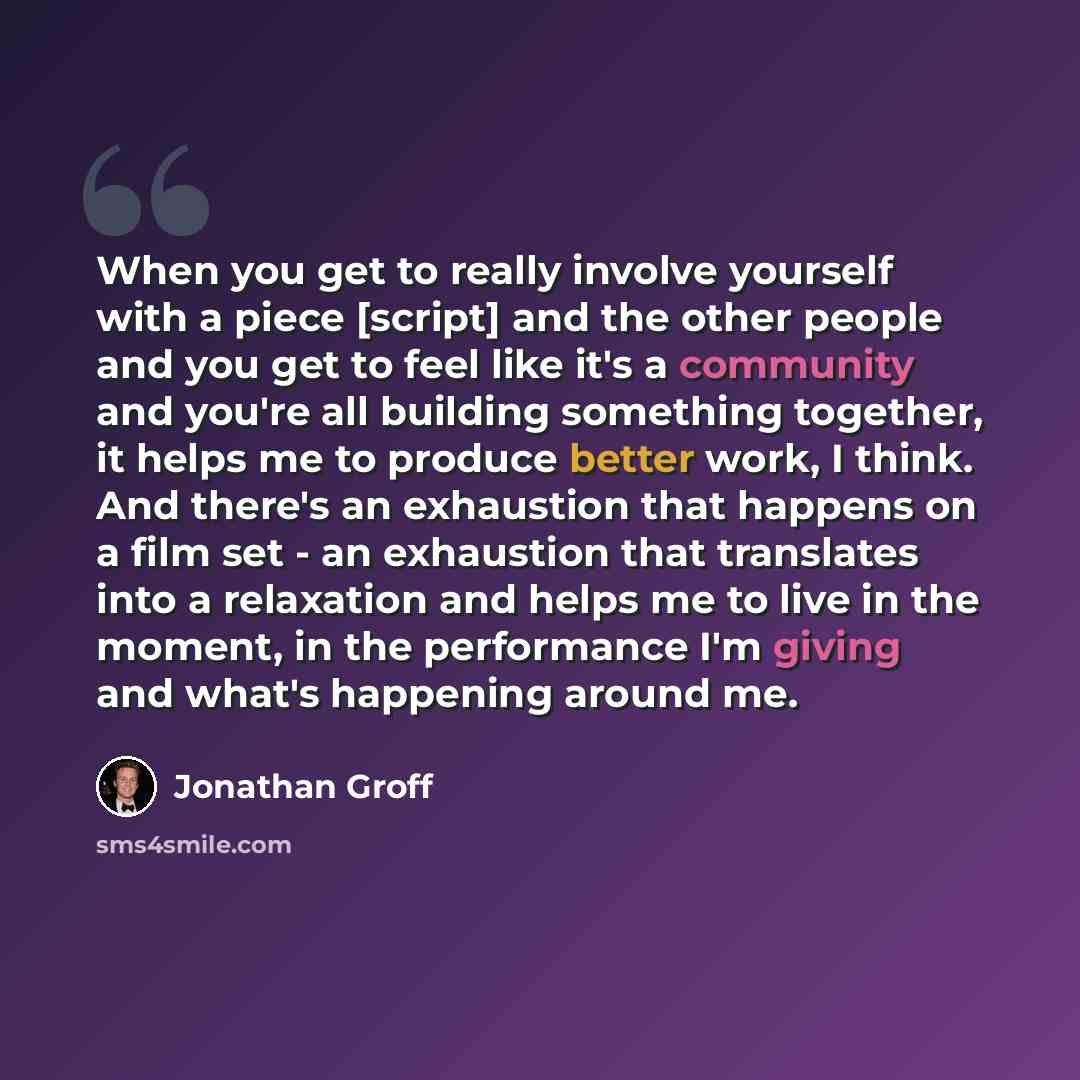“When you get to really involve yourself with a piece [script] and the other people and you get to feel like it's a community and you're all building something together, it helps me to produce better work, I think. And there's an exhaustion that happens on a film set - an exhaustion that translates…” quote by Jonathan Groff