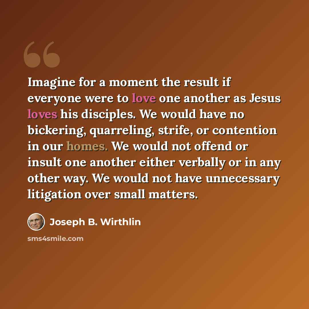 “Imagine for a moment the result if everyone were to love one another as Jesus loves his disciples. We would have no bickering, quarreling, strife, or contention in our homes. We would not offend or insult one another either verbally or in any other way. We would not have unnecessary litigation…” quote by Joseph B. Wirthlin
