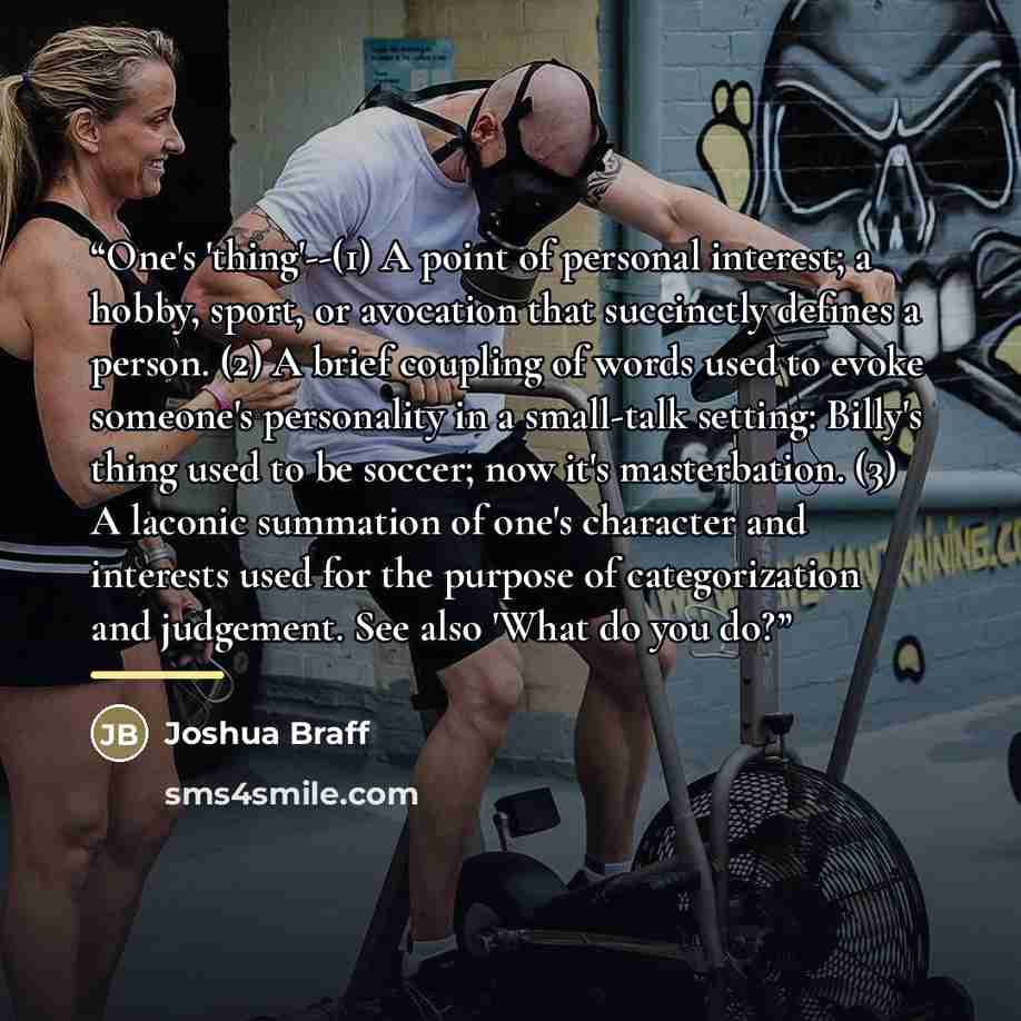 “One's 'thing'--(1) A point of personal interest; a hobby, sport, or avocation that succinctly defines a person. (2) A brief coupling of words used to evoke someone's personality in a small-talk setting: Billy's thing used to be soccer; now it's masterbation. (3) A laconic summation of one's…” quote by Joshua Braff