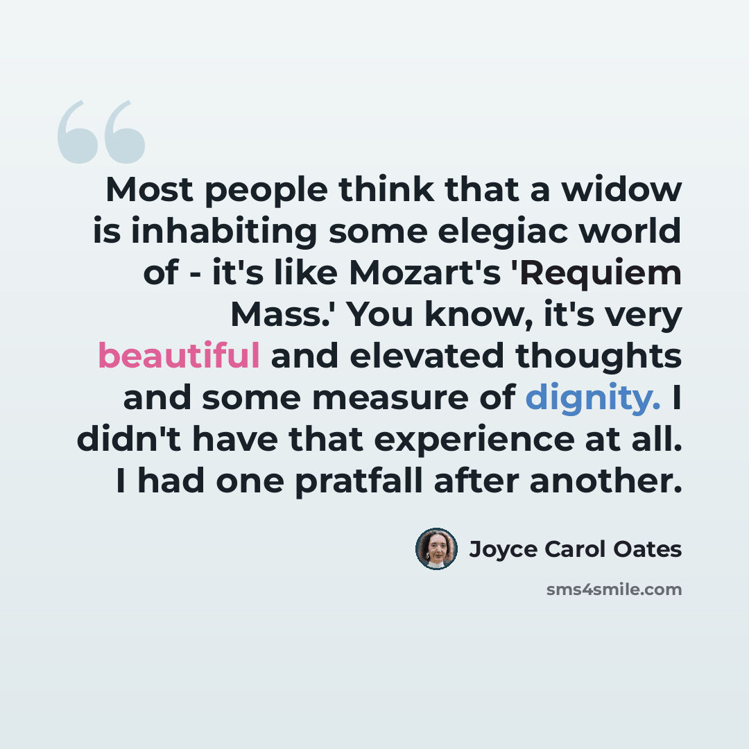 “Most people think that a widow is inhabiting some elegiac world of - it's like Mozart's 'Requiem Mass.' You know, it's very beautiful and elevated thoughts and some measure of dignity. I didn't have that experience at all. I had one pratfall after another.” quote by Joyce Carol Oates