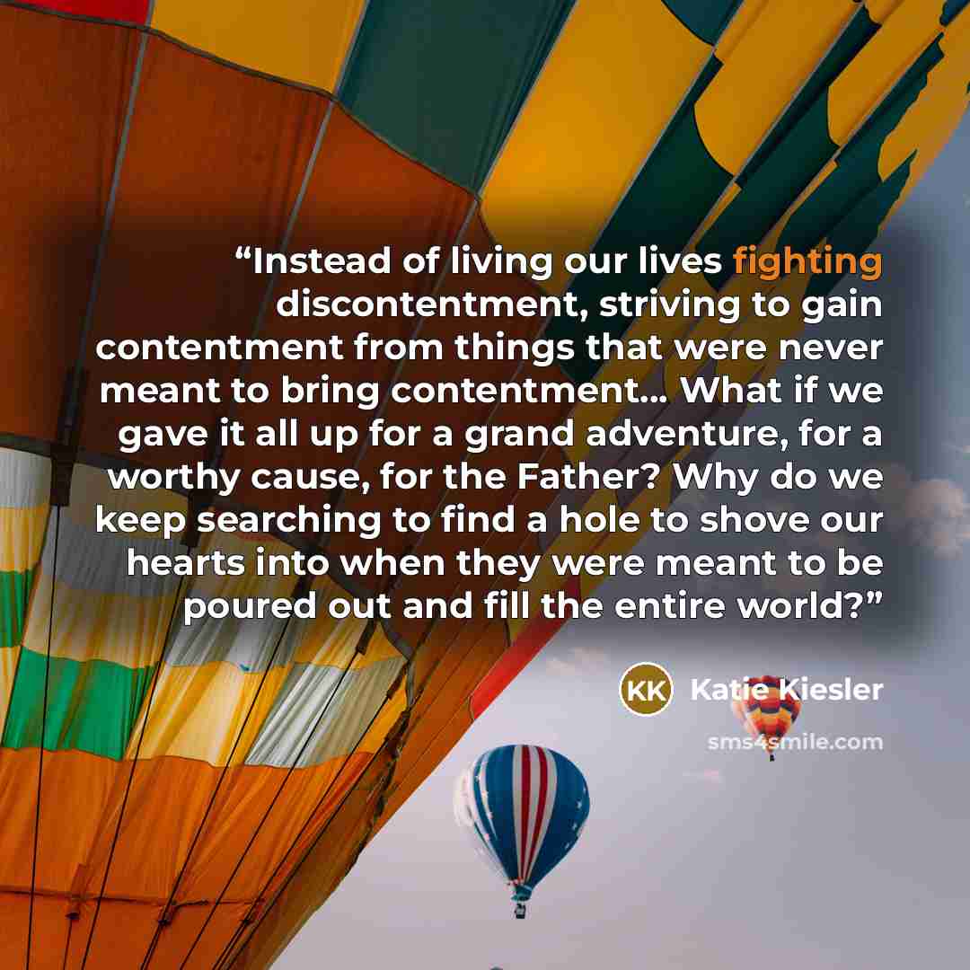 “Instead of living our lives fighting discontentment, striving to gain contentment from things that were never meant to bring contentment… What if we gave it all up for a grand adventure, for a worthy cause, for the Father? Why do we keep searching to find a hole to shove our hearts into when they…” quote by Katie Kiesler