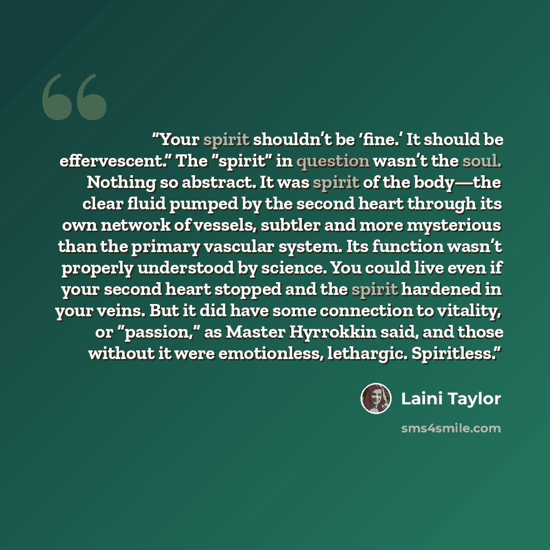 “Your spirit shouldn’t be ‘fine.’ It should be effervescent.” The “spirit” in question wasn’t the soul. Nothing so abstract. It was spirit of the body—the clear fluid pumped by the second heart through its own network of vessels, subtler and more mysterious than the primary vascular system. Its…” quote by Laini Taylor