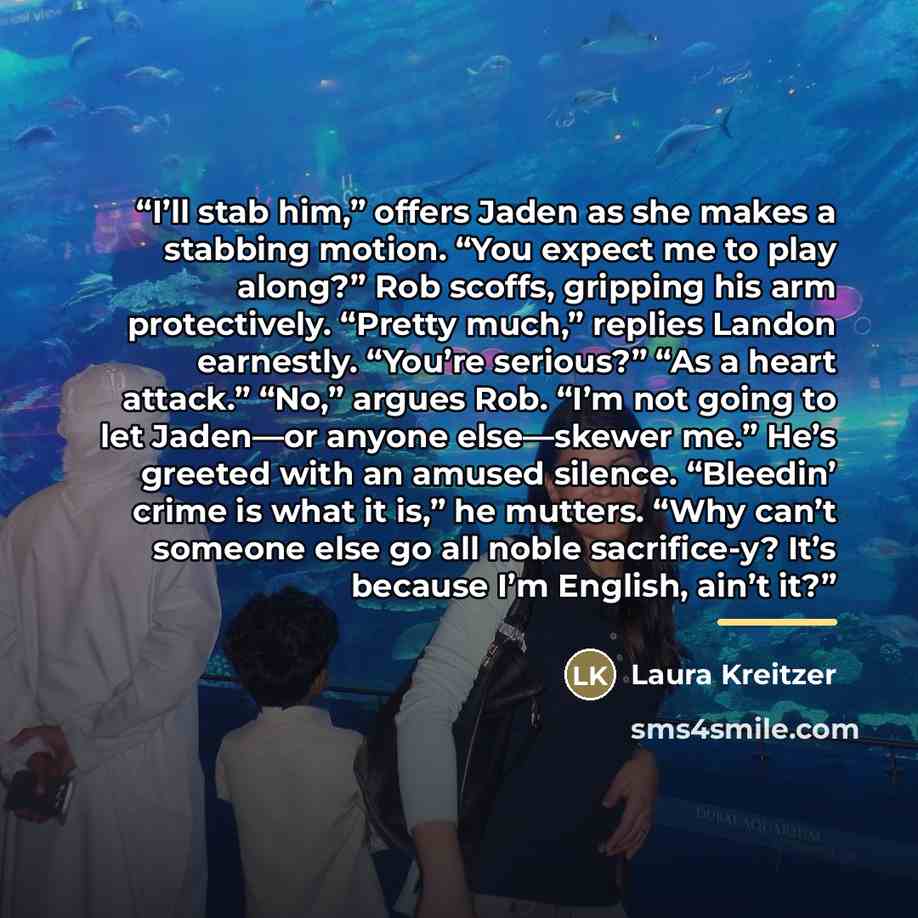 “I’ll stab him,” offers Jaden as she makes a stabbing motion. “You expect me to play along?” Rob scoffs, gripping his arm protectively. “Pretty much,” replies Landon earnestly. “You’re serious?” “As a heart attack.” “No,” argues Rob. “I’m not going to let Jaden—or anyone else—skewer me.” He’s…” quote by Laura Kreitzer