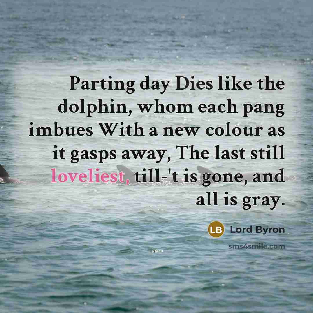 “Parting day Dies like the dolphin, whom each pang imbues With a new colour as it gasps away, The last still loveliest, till-'t is gone, and all is gray.” quote by Lord Byron
