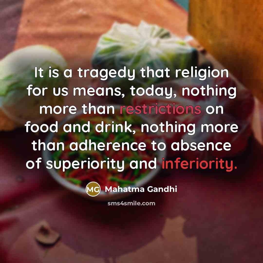 “It is a tragedy that religion for us means, today, nothing more than restrictions on food and drink, nothing more than adherence to absence of superiority and inferiority.” quote by Mahatma Gandhi
