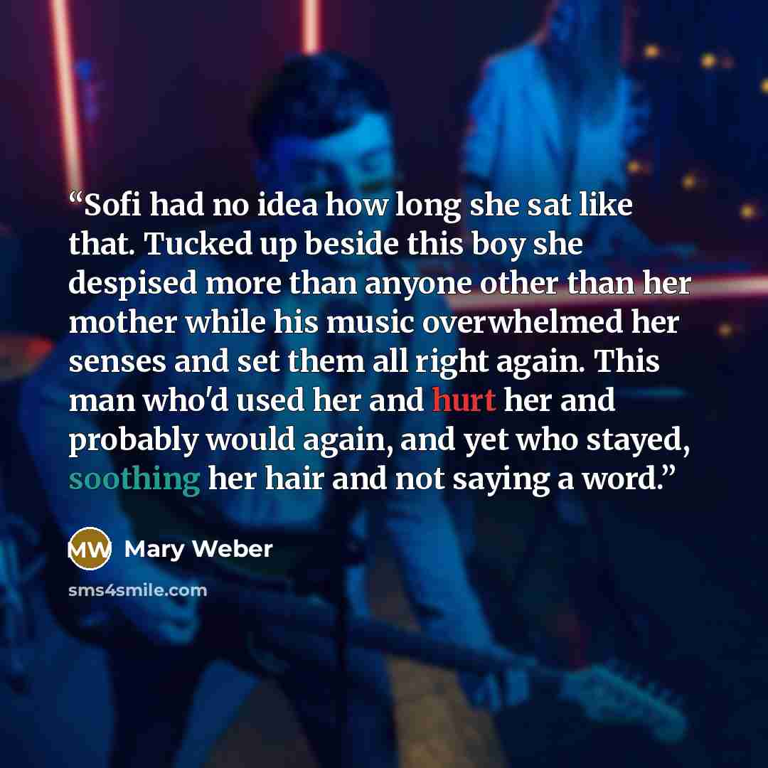 “Sofi had no idea how long she sat like that. Tucked up beside this boy she despised more than anyone other than her mother while his music overwhelmed her senses and set them all right again. This man who'd used her and hurt her and probably would again, and yet who stayed, soothing her hair and…” quote by Mary Weber