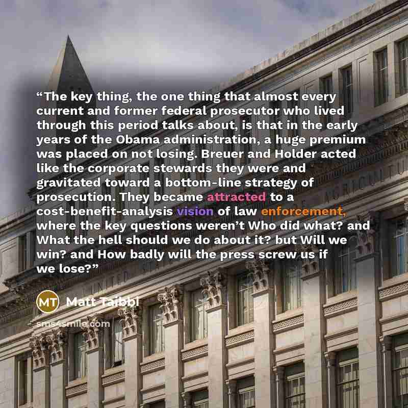 “The key thing, the one thing that almost every current and former federal prosecutor who lived through this period talks about, is that in the early years of the Obama administration, a huge premium was placed on not losing. Breuer and Holder acted like the corporate stewards they were and…” quote by Matt Taibbi