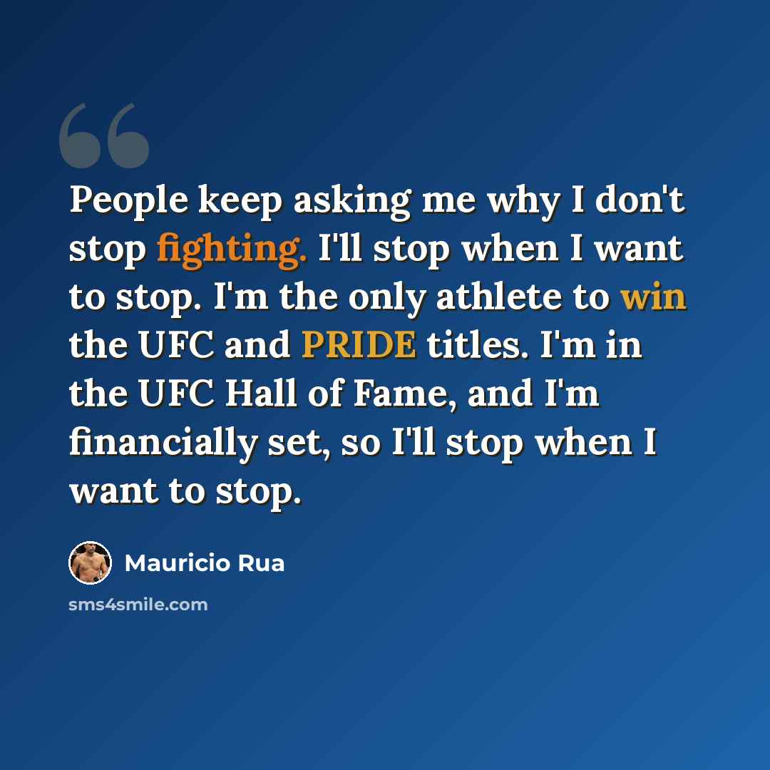 “People keep asking me why I don't stop fighting. I'll stop when I want to stop. I'm the only athlete to win the UFC and PRIDE titles. I'm in the UFC Hall of Fame, and I'm financially set, so I'll stop when I want to stop.” quote by Mauricio Rua