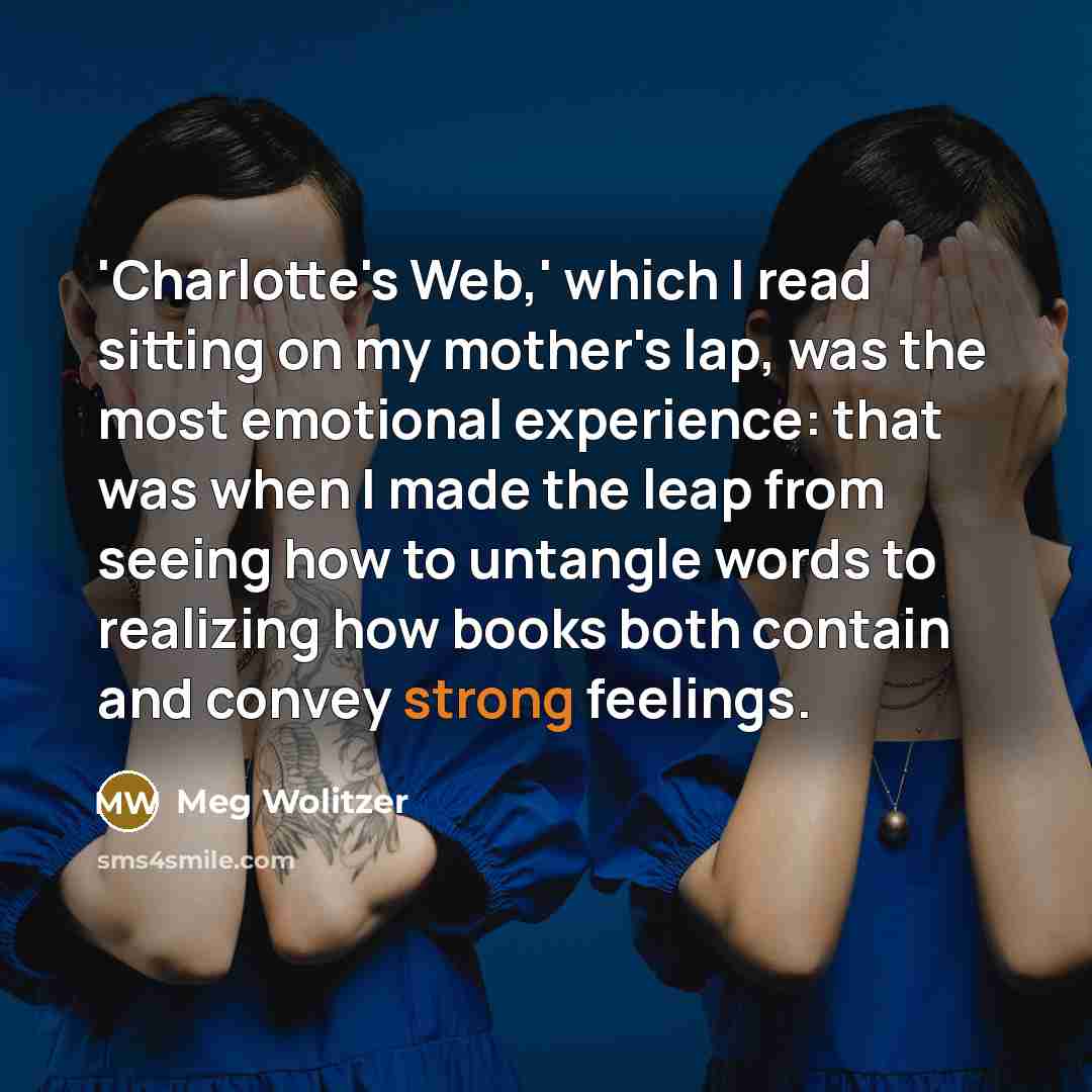 “'Charlotte's Web,' which I read sitting on my mother's lap, was the most emotional experience: that was when I made the leap from seeing how to untangle words to realizing how books both contain and convey strong feelings.” quote by Meg Wolitzer