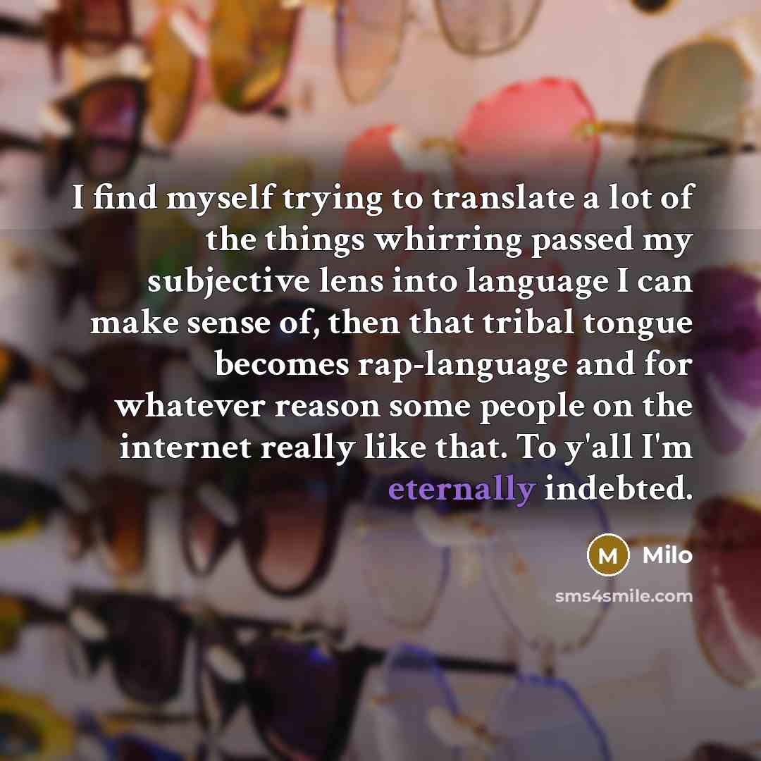 “I find myself trying to translate a lot of the things whirring passed my subjective lens into language I can make sense of, then that tribal tongue becomes rap-language and for whatever reason some people on the internet really like that. To y'all I'm eternally indebted.” quote by Milo