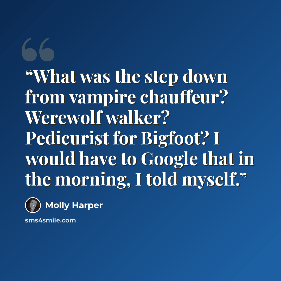 “What was the step down from vampire chauffeur? Werewolf walker? Pedicurist for Bigfoot? I would have to Google that in the morning, I told myself.” quote by Molly Harper