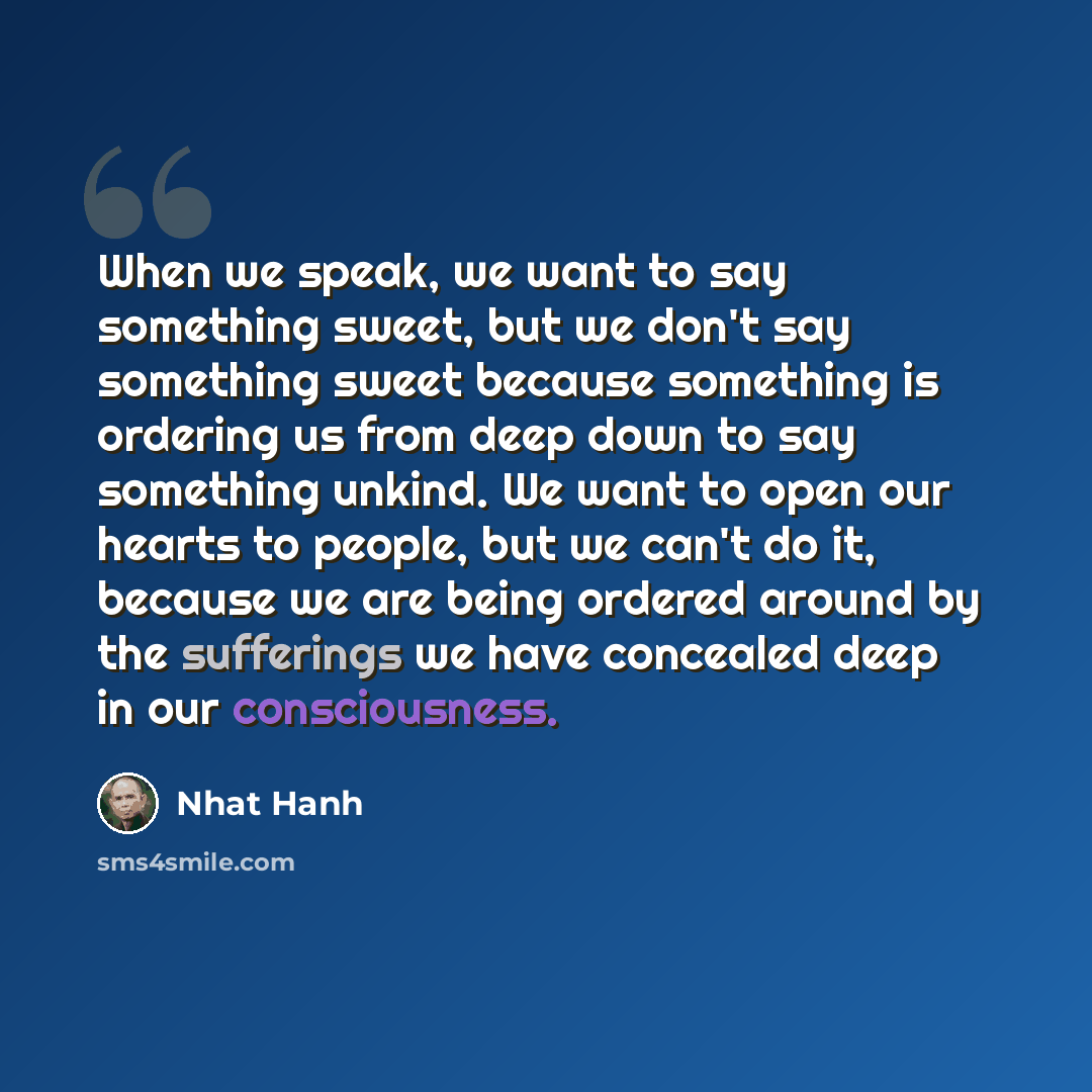 “When we speak, we want to say something sweet, but we don't say something sweet because something is ordering us from deep down to say something unkind. We want to open our hearts to people, but we can't do it, because we are being ordered around by the sufferings we have concealed deep in our…” quote by Nhat Hanh