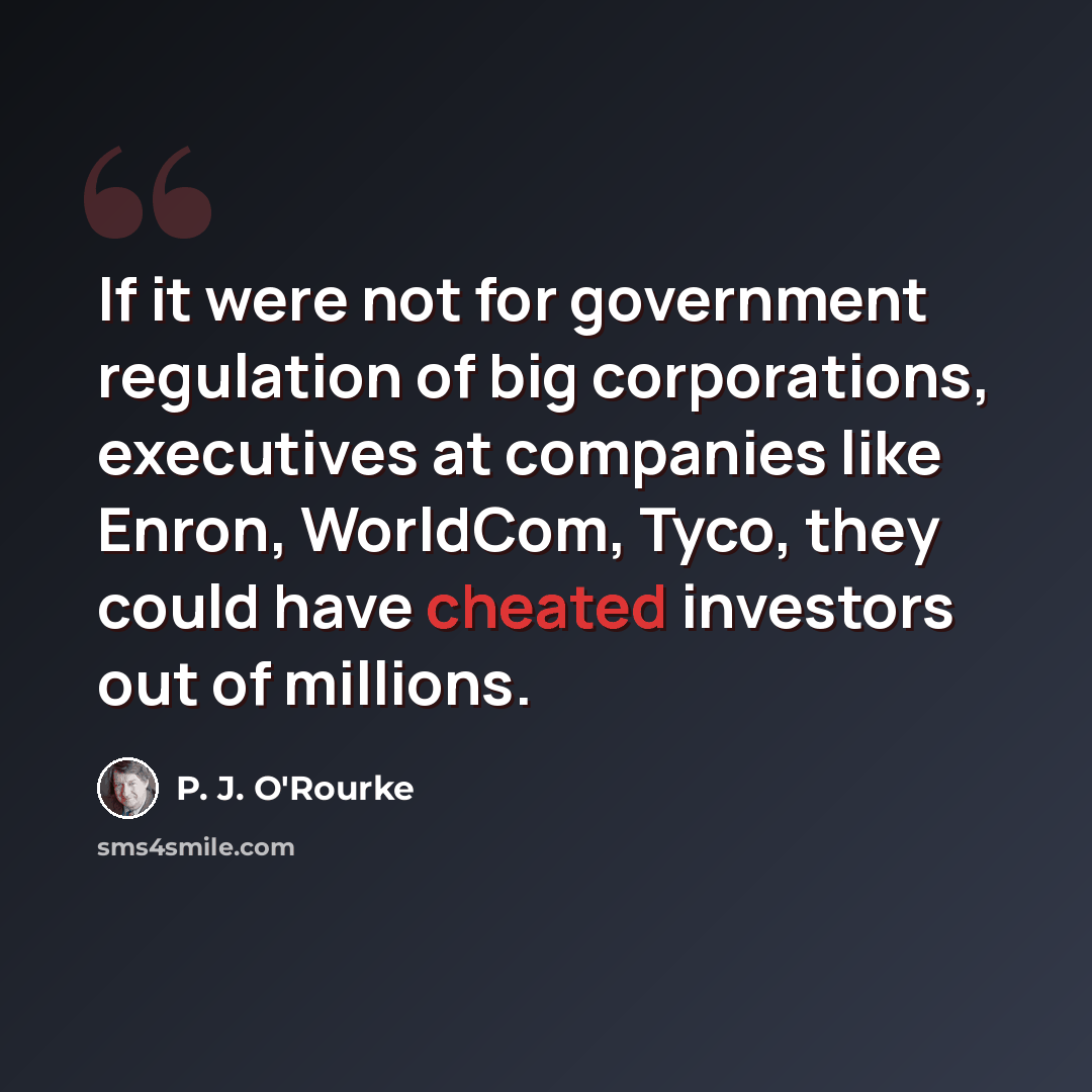 “If it were not for government regulation of big corporations, executives at companies like Enron, WorldCom, Tyco, they could have cheated investors out of millions.” quote by P. J. O'Rourke