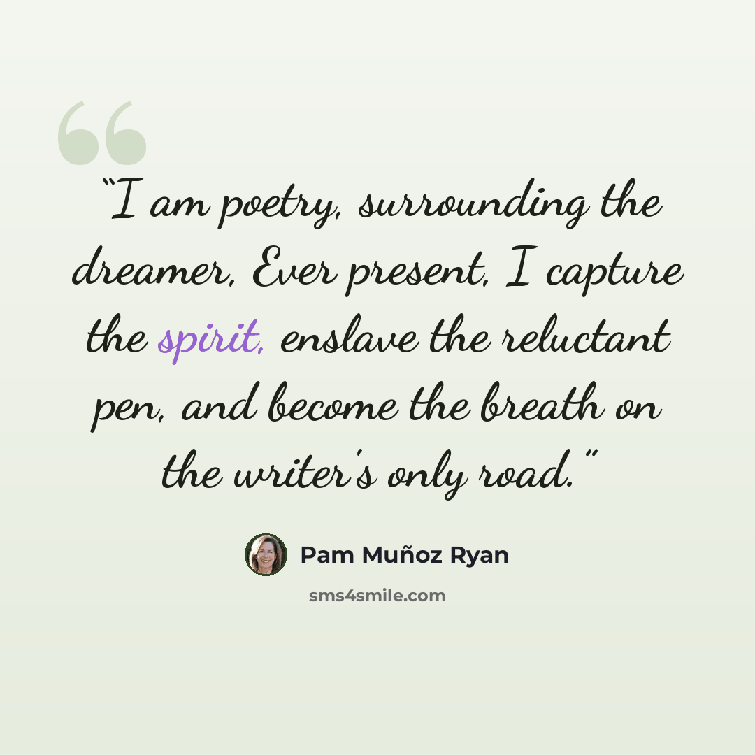 “I am poetry, surrounding the dreamer, Ever present, I capture the spirit, enslave the reluctant pen, and become the breath on the writer's only road.” quote by Pam Muñoz Ryan