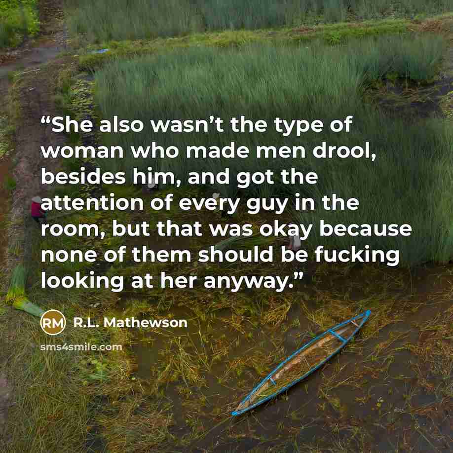 “She also wasn’t the type of woman who made men drool, besides him, and got the attention of every guy in the room, but that was okay because none of them should be fucking looking at her anyway.” quote by R.L. Mathewson