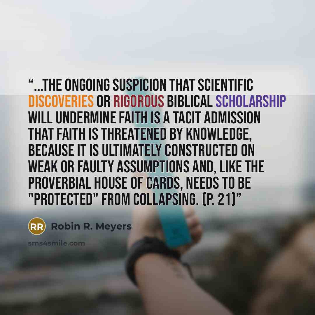 “...the ongoing suspicion that scientific discoveries or rigorous biblical scholarship will undermine faith is a tacit admission that faith is threatened by knowledge, because it is ultimately constructed on weak or faulty assumptions and, like the proverbial house of cards, needs to be "protected"…” quote by Robin R. Meyers