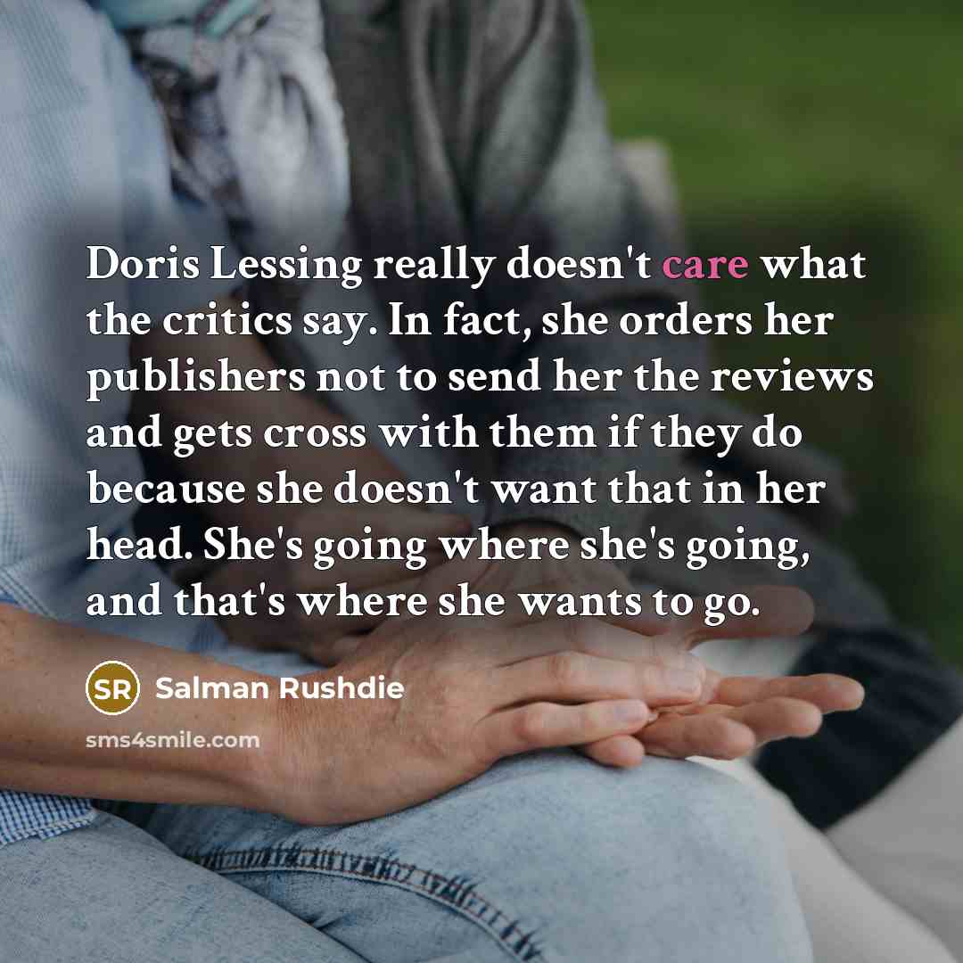 “Doris Lessing really doesn't care what the critics say. In fact, she orders her publishers not to send her the reviews and gets cross with them if they do because she doesn't want that in her head. She's going where she's going, and that's where she wants to go.” quote by Salman Rushdie