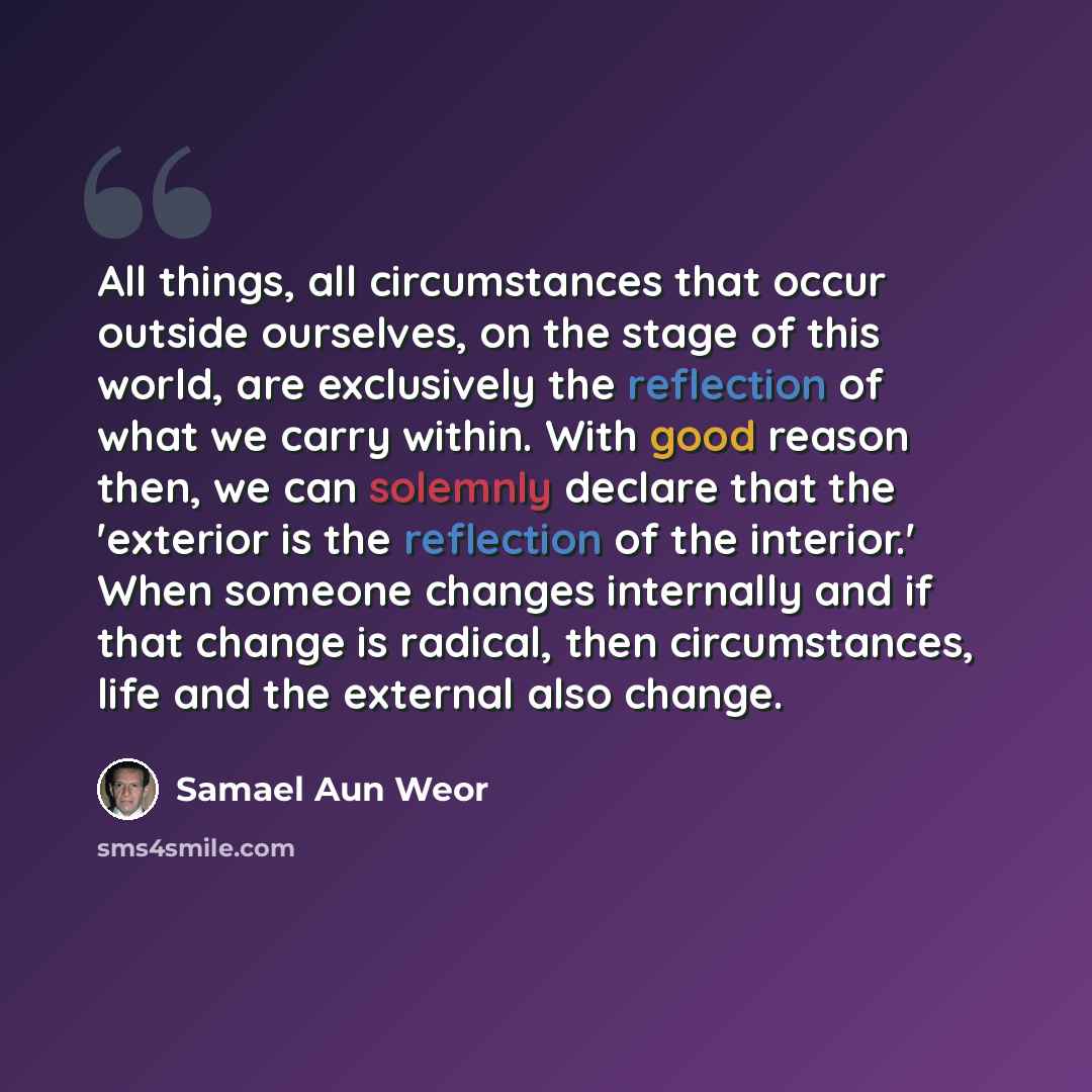 “All things, all circumstances that occur outside ourselves, on the stage of this world, are exclusively the reflection of what we carry within. With good reason then, we can solemnly declare that the 'exterior is the reflection of the interior.' When someone changes internally and if that change…” quote by Samael Aun Weor