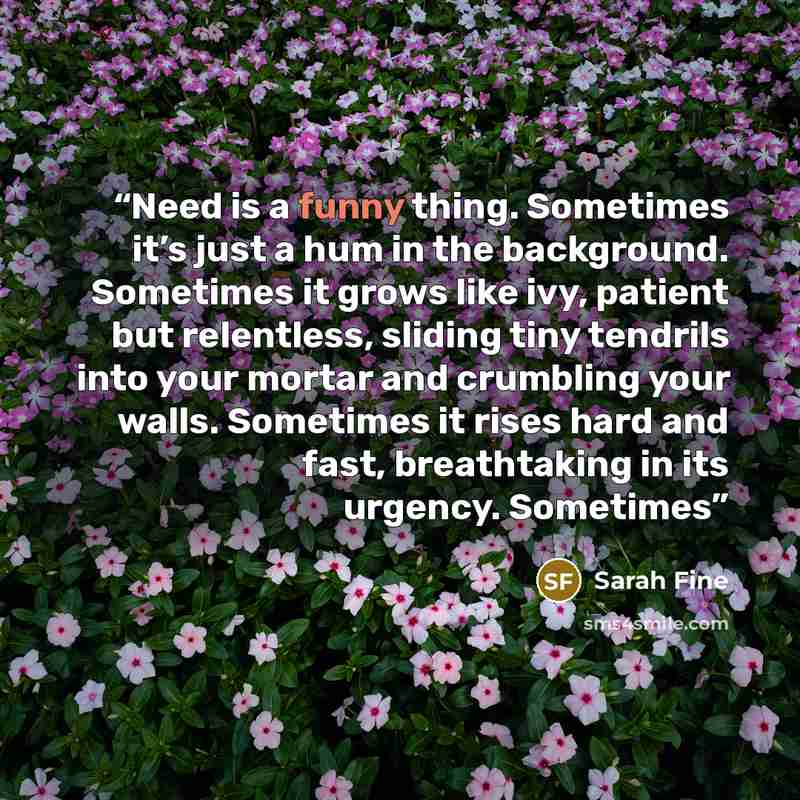 “Need is a funny thing. Sometimes it’s just a hum in the background. Sometimes it grows like ivy, patient but relentless, sliding tiny tendrils into your mortar and crumbling your walls. Sometimes it rises hard and fast, breathtaking in its urgency. Sometimes” quote by Sarah Fine