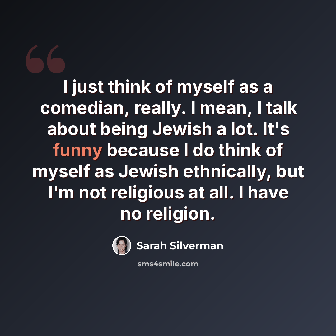 “I just think of myself as a comedian, really. I mean, I talk about being Jewish a lot. It's funny because I do think of myself as Jewish ethnically, but I'm not religious at all. I have no religion.” quote by Sarah Silverman