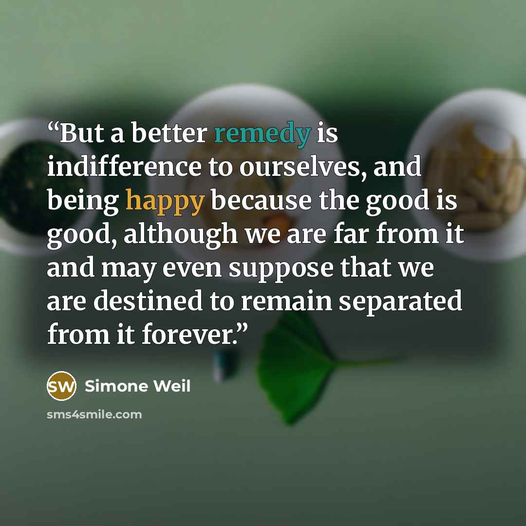 “But a better remedy is indifference to ourselves, and being happy because the good is good, although we are far from it and may even suppose that we are destined to remain separated from it forever.” quote by Simone Weil