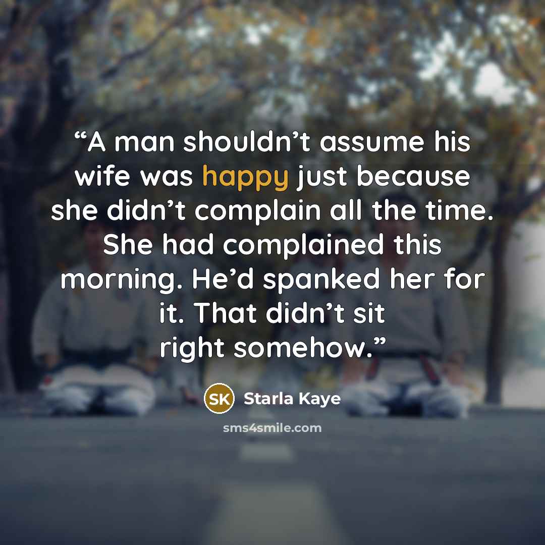 “A man shouldn’t assume his wife was happy just because she didn’t complain all the time. She had complained this morning. He’d spanked her for it. That didn’t sit right somehow.” quote by Starla Kaye