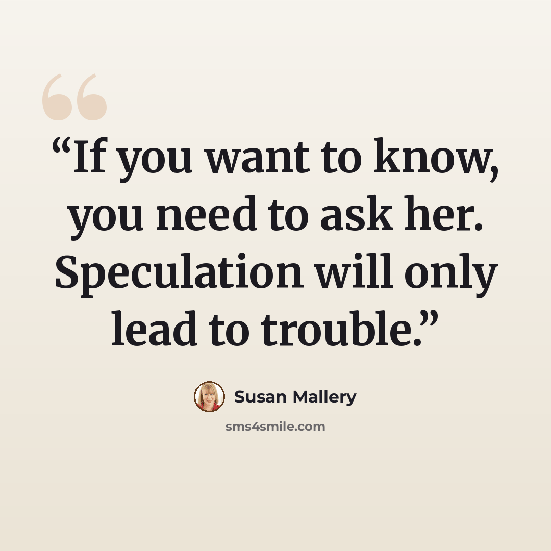 “If you want to know, you need to ask her. Speculation will only lead to trouble.” quote by Susan Mallery