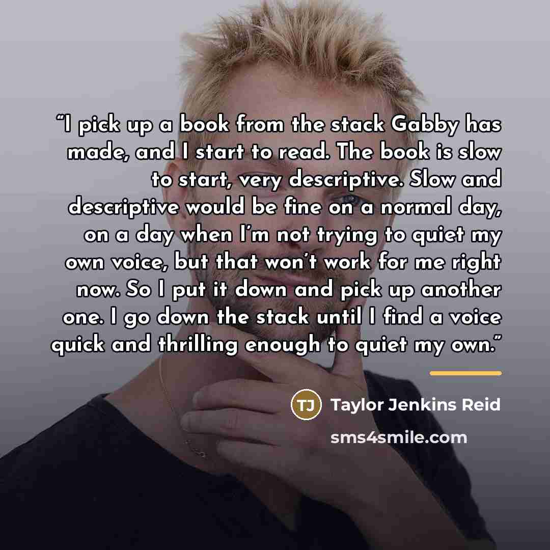 “I pick up a book from the stack Gabby has made, and I start to read. The book is slow to start, very descriptive. Slow and descriptive would be fine on a normal day, on a day when I’m not trying to quiet my own voice, but that won’t work for me right now. So I put it down and pick up another one…” quote by Taylor Jenkins Reid