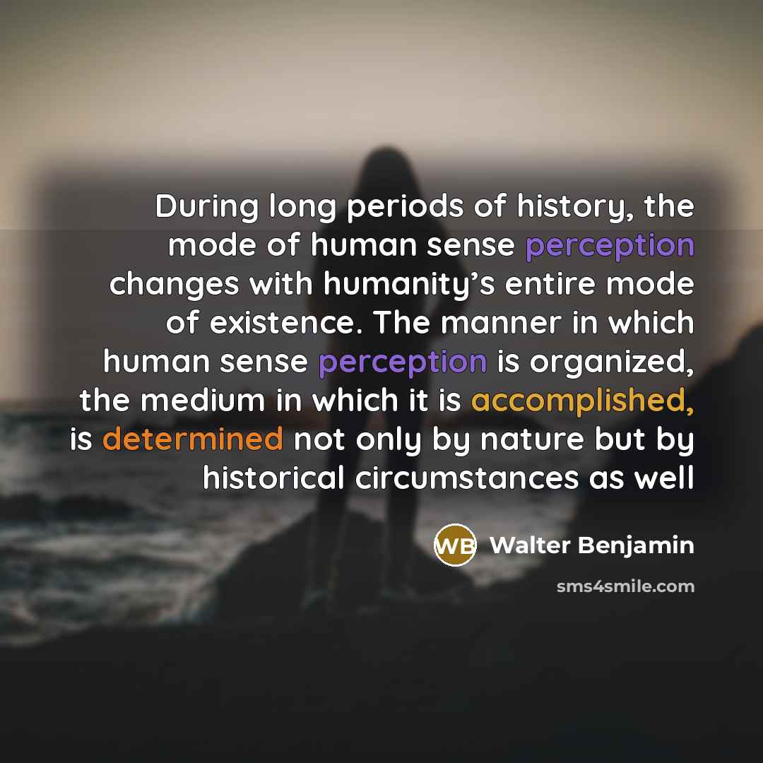 “During long periods of history, the mode of human sense perception changes with humanity’s entire mode of existence. The manner in which human sense perception is organized, the medium in which it is accomplished, is determined not only by nature but by historical circumstances as well” quote by Walter Benjamin
