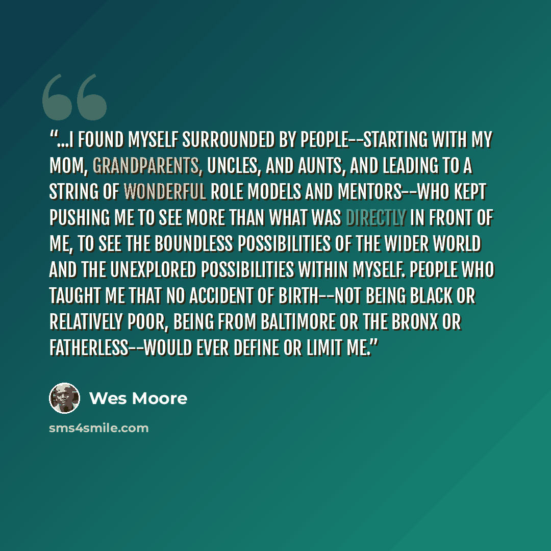 “...I found myself surrounded by people--starting with my mom, grandparents, uncles, and aunts, and leading to a string of wonderful role models and mentors--who kept pushing me to see more than what was directly in front of me, to see the boundless possibilities of the wider world and the…” quote by Wes Moore