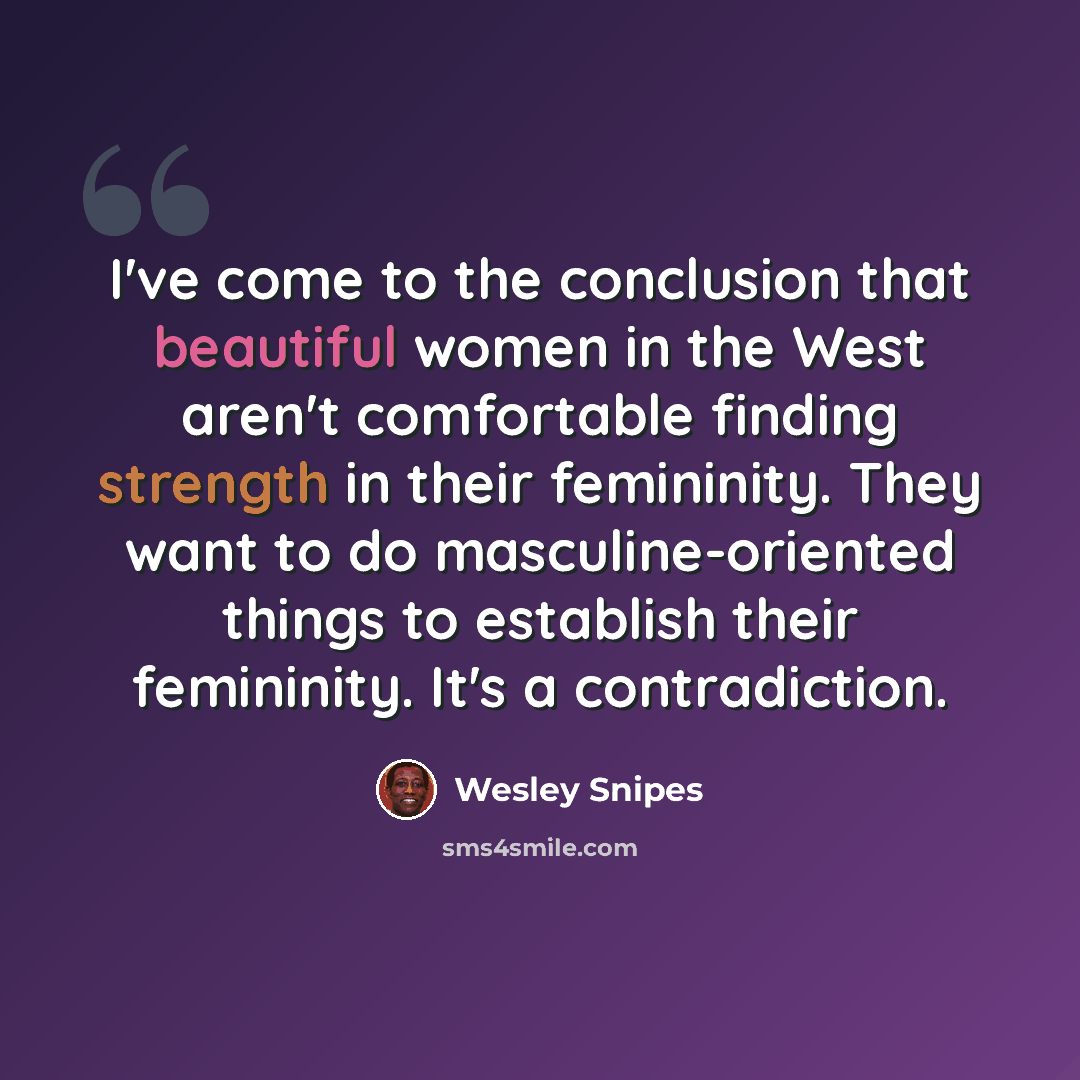 “I've come to the conclusion that beautiful women in the West aren't comfortable finding strength in their femininity. They want to do masculine-oriented things to establish their femininity. It's a contradiction.” quote by Wesley Snipes