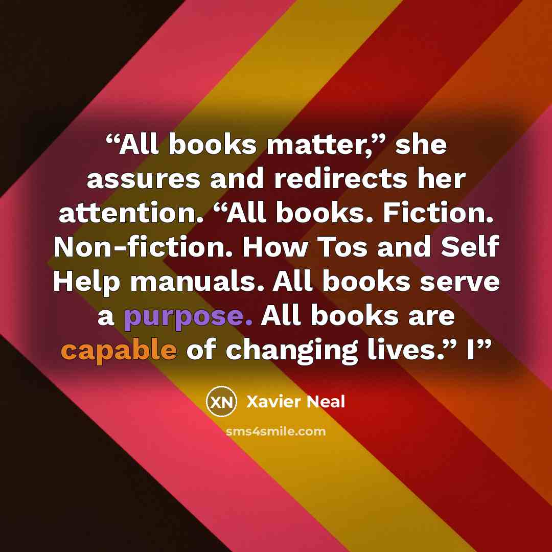 “All books matter,” she assures and redirects her attention. “All books. Fiction. Non-fiction. How Tos and Self Help manuals. All books serve a purpose. All books are capable of changing lives.” I” quote by Xavier Neal