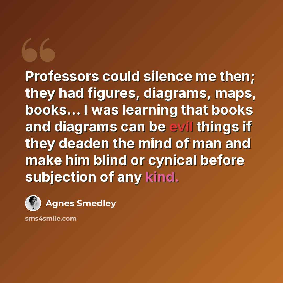 “Professors could silence me then; they had figures, diagrams, maps, books… I was learning that books and diagrams can be evil things if they deaden the mind of man and make him blind or cynical before subjection of any kind.” quote by Agnes Smedley