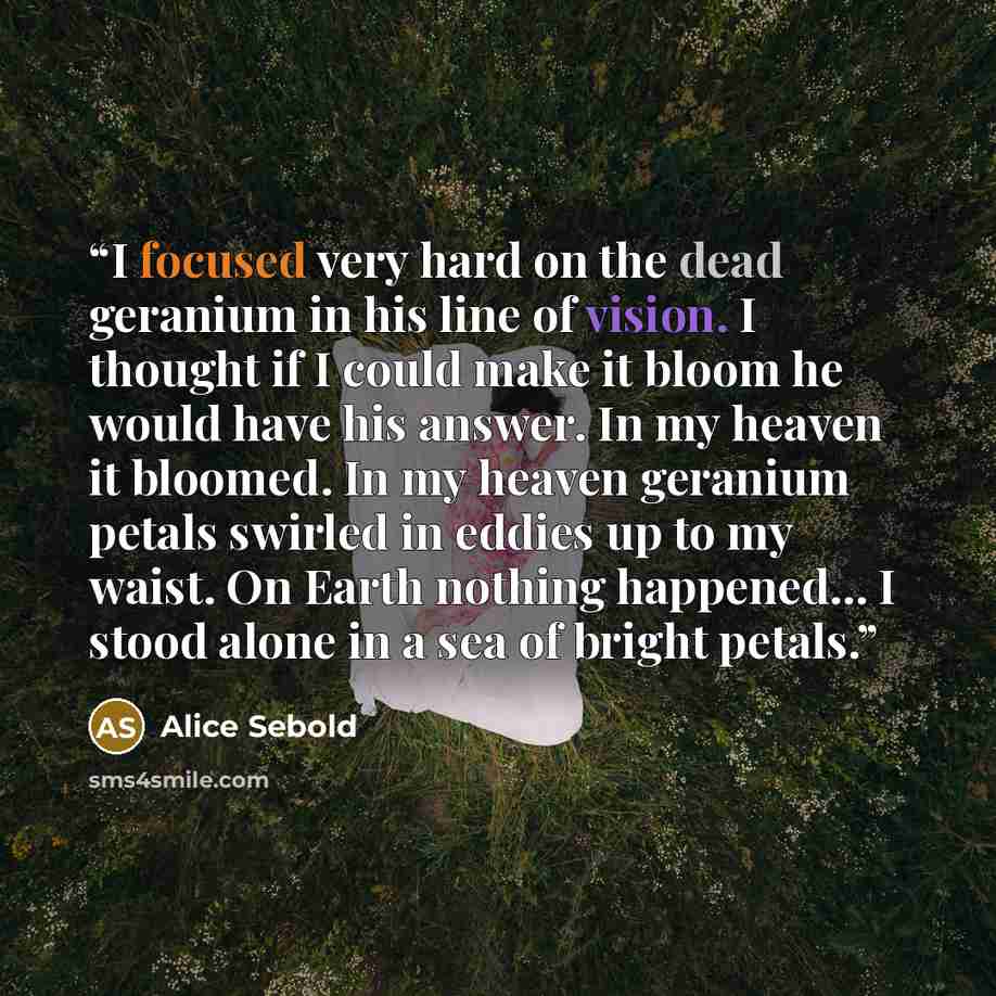 “I focused very hard on the dead geranium in his line of vision. I thought if I could make it bloom he would have his answer. In my heaven it bloomed. In my heaven geranium petals swirled in eddies up to my waist. On Earth nothing happened... I stood alone in a sea of bright petals.” quote by Alice Sebold