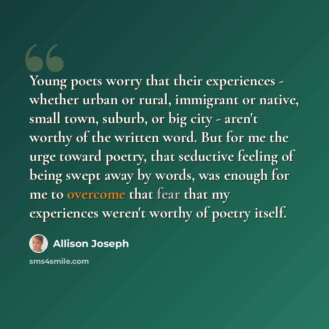 “Young poets worry that their experiences - whether urban or rural, immigrant or native, small town, suburb, or big city - aren't worthy of the written word. But for me the urge toward poetry, that seductive feeling of being swept away by words, was enough for me to overcome that fear that my…” quote by Allison Joseph