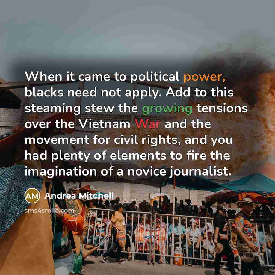 “When it came to political power, blacks need not apply. Add to this steaming stew the growing tensions over the Vietnam War and the movement for civil rights, and you had plenty of elements to fire the imagination of a novice journalist.” quote by Andrea Mitchell