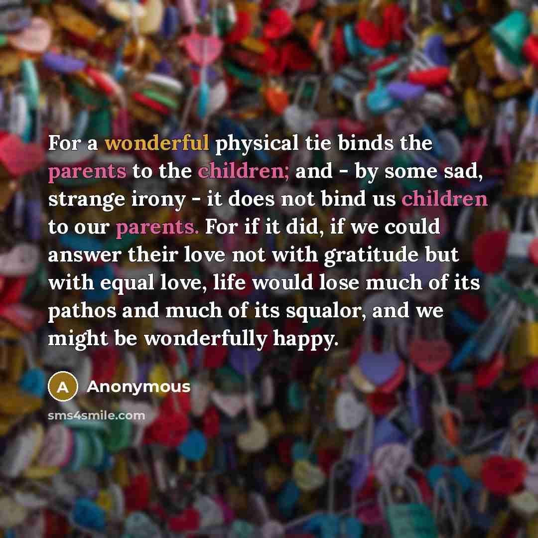 “For a wonderful physical tie binds the parents to the children; and - by some sad, strange irony - it does not bind us children to our parents. For if it did, if we could answer their love not with gratitude but with equal love, life would lose much of its pathos and much of its squalor, and we…” quote by Anonymous