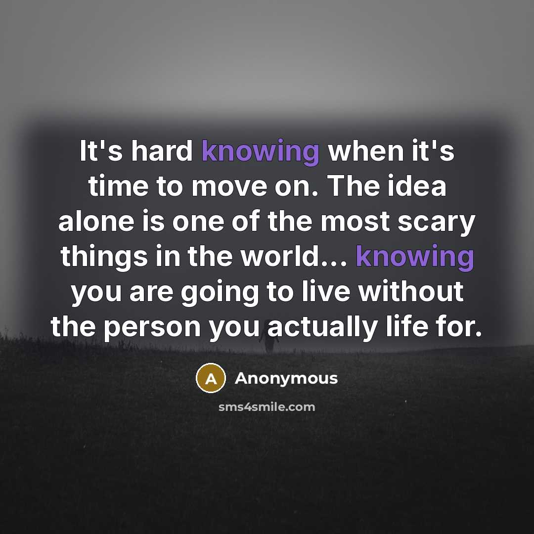 “It's hard knowing when it's time to move on. The idea alone is one of the most scary things in the world... knowing you are going to live without the person you actually life for.” quote by Anonymous
