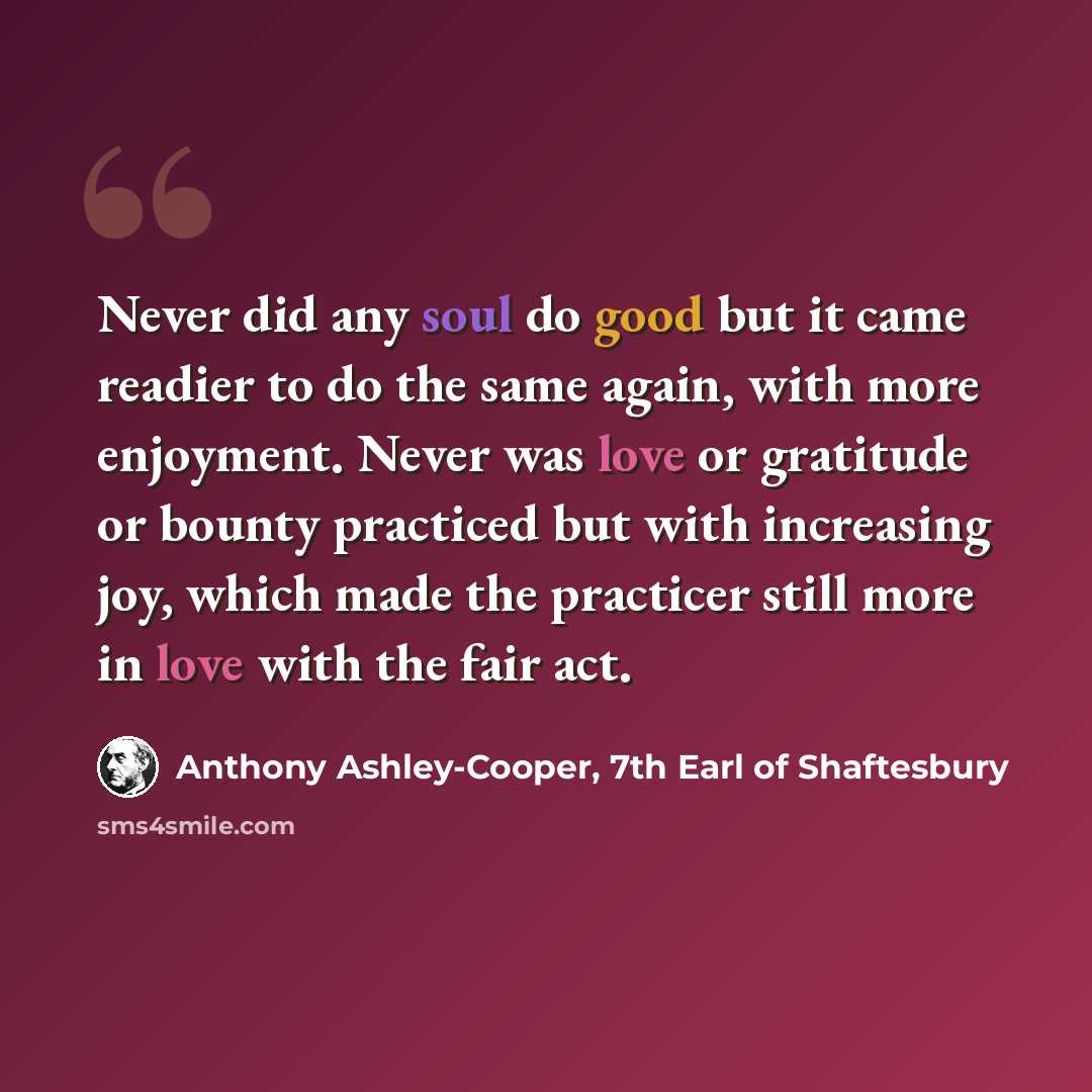 “Never did any soul do good but it came readier to do the same again, with more enjoyment. Never was love or gratitude or bounty practiced but with increasing joy, which made the practicer still more in love with the fair act.” quote by Anthony Ashley-Cooper, 7th Earl of Shaftesbury