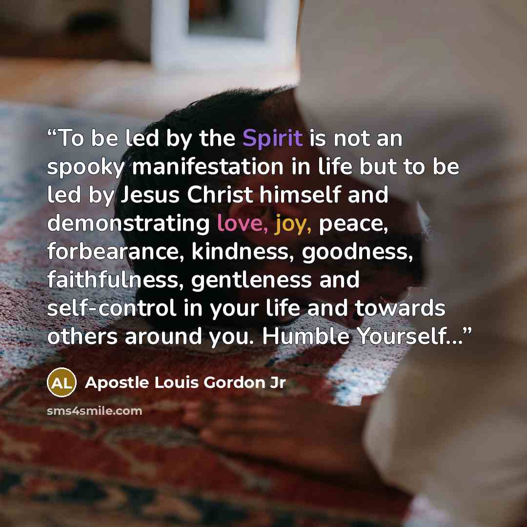 “To be led by the Spirit is not an spooky manifestation in life but to be led by Jesus Christ himself and demonstrating love, joy, peace, forbearance, kindness, goodness, faithfulness, gentleness and self-control in your life and towards others around you. Humble Yourself...” quote by Apostle Louis Gordon Jr
