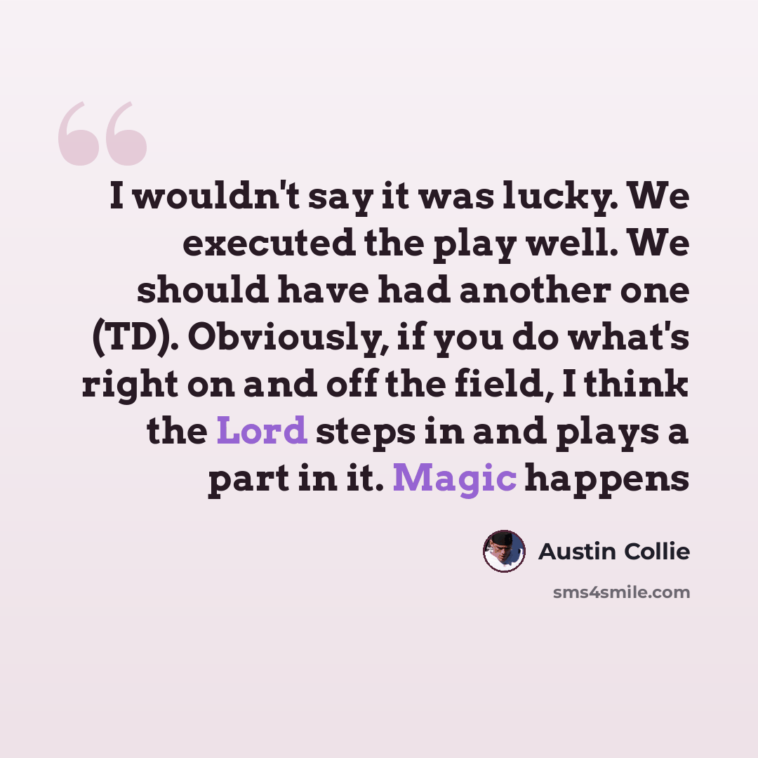 “I wouldn't say it was lucky. We executed the play well. We should have had another one (TD). Obviously, if you do what's right on and off the field, I think the Lord steps in and plays a part in it. Magic happens” quote by Austin Collie