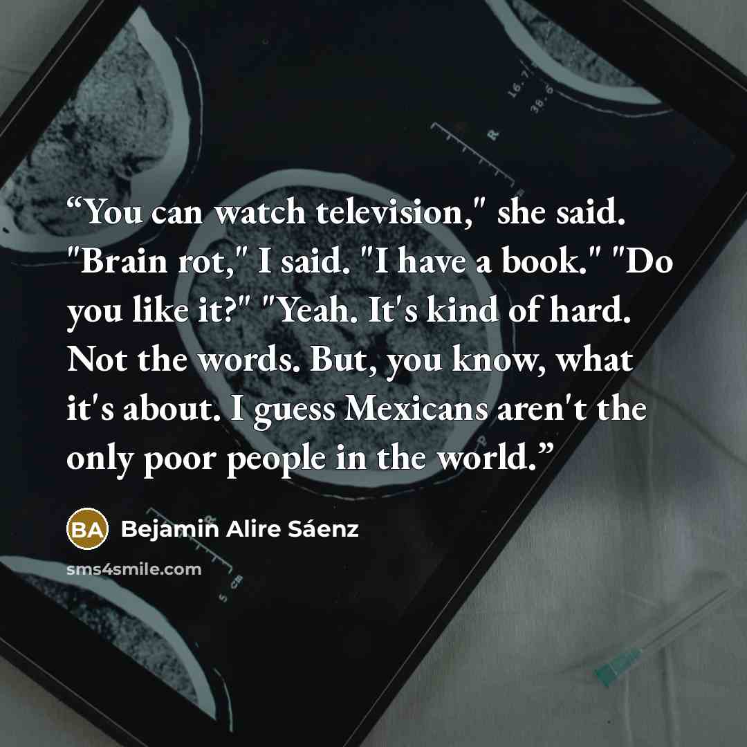 “You can watch television," she said. "Brain rot," I said. "I have a book." "Do you like it?" "Yeah. It's kind of hard. Not the words. But, you know, what it's about. I guess Mexicans aren't the only poor people in the world.” quote by Bejamin Alire Sáenz