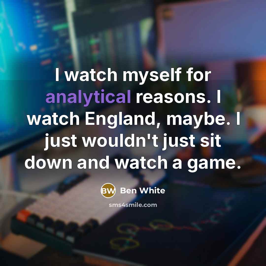 “I watch myself for analytical reasons. I watch England, maybe. I just wouldn't just sit down and watch a game.” quote by Ben White