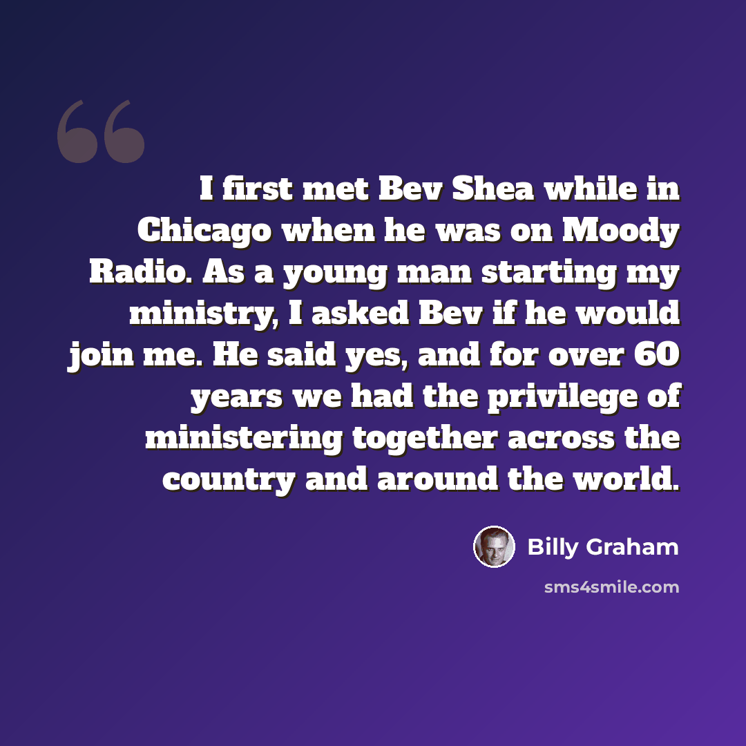 “I first met Bev Shea while in Chicago when he was on Moody Radio. As a young man starting my ministry, I asked Bev if he would join me. He said yes, and for over 60 years we had the privilege of ministering together across the country and around the world.” quote by Billy Graham